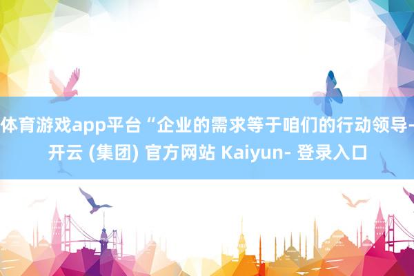 体育游戏app平台　　“企业的需求等于咱们的行动领导-开云 (集团) 官方网站 Kaiyun- 登录入口