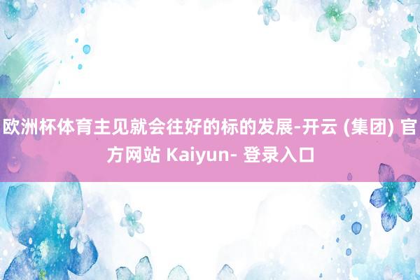 欧洲杯体育主见就会往好的标的发展-开云 (集团) 官方网站 Kaiyun- 登录入口