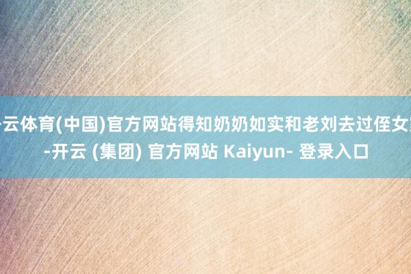 开云体育(中国)官方网站得知奶奶如实和老刘去过侄女家-开云 (集团) 官方网站 Kaiyun- 登录入口