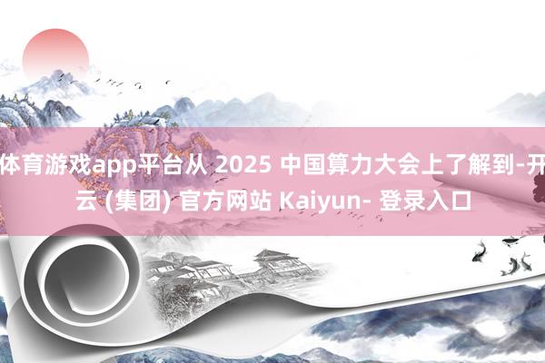 体育游戏app平台从 2025 中国算力大会上了解到-开云 (集团) 官方网站 Kaiyun- 登录入口