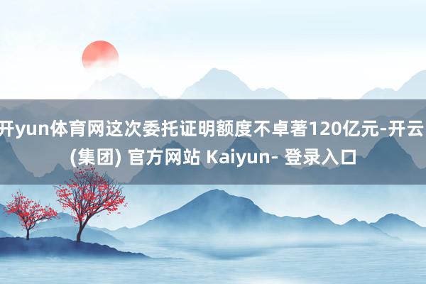 开yun体育网这次委托证明额度不卓著120亿元-开云 (集团) 官方网站 Kaiyun- 登录入口
