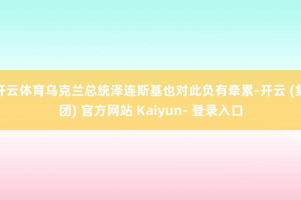 开云体育乌克兰总统泽连斯基也对此负有牵累-开云 (集团) 官方网站 Kaiyun- 登录入口