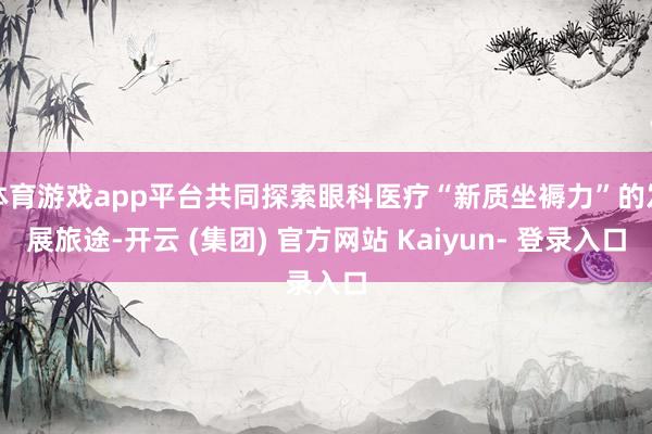 体育游戏app平台共同探索眼科医疗“新质坐褥力”的发展旅途-开云 (集团) 官方网站 Kaiyun- 登录入口
