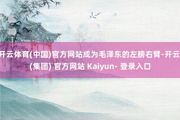 开云体育(中国)官方网站成为毛泽东的左膀右臂-开云 (集团) 官方网站 Kaiyun- 登录入口