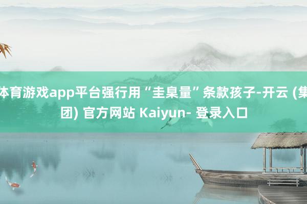 体育游戏app平台强行用“圭臬量”条款孩子-开云 (集团) 官方网站 Kaiyun- 登录入口