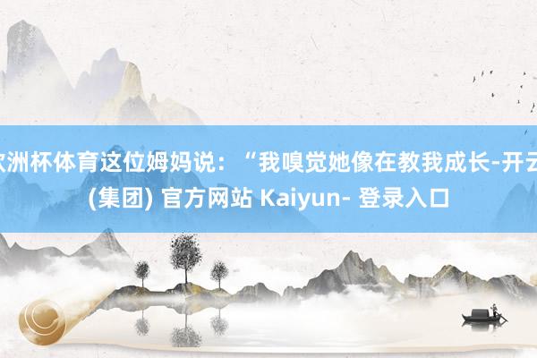 欧洲杯体育这位姆妈说：“我嗅觉她像在教我成长-开云 (集团) 官方网站 Kaiyun- 登录入口