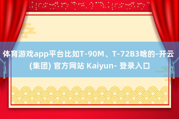 体育游戏app平台比如T-90M、T-72B3啥的-开云 (集团) 官方网站 Kaiyun- 登录入口