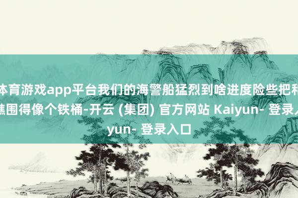 体育游戏app平台我们的海警船猛烈到啥进度险些把和蔼礁围得像个铁桶-开云 (集团) 官方网站 Kaiyun- 登录入口