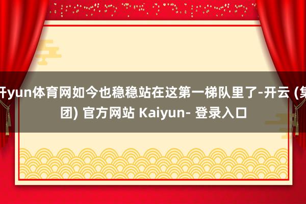 开yun体育网如今也稳稳站在这第一梯队里了-开云 (集团) 官方网站 Kaiyun- 登录入口