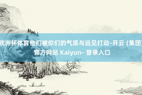 欧洲杯体育他们被你们的气派与远见打动-开云 (集团) 官方网站 Kaiyun- 登录入口