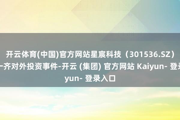 开云体育(中国)官方网站星宸科技（301536.SZ）新增一齐对外投资事件-开云 (集团) 官方网站 Kaiyun- 登录入口