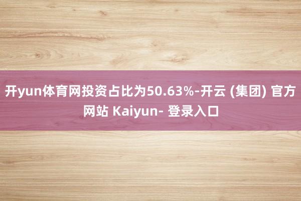 开yun体育网投资占比为50.63%-开云 (集团) 官方网站 Kaiyun- 登录入口