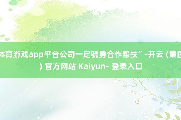 体育游戏app平台公司一定骁勇合作帮扶”-开云 (集团) 官方网站 Kaiyun- 登录入口