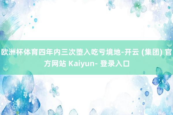 欧洲杯体育四年内三次堕入吃亏境地-开云 (集团) 官方网站 Kaiyun- 登录入口
