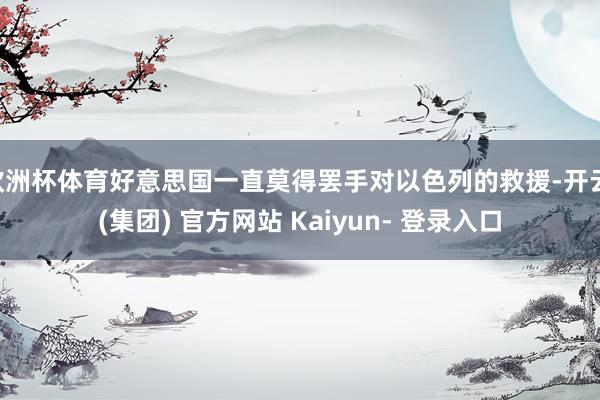 欧洲杯体育好意思国一直莫得罢手对以色列的救援-开云 (集团) 官方网站 Kaiyun- 登录入口