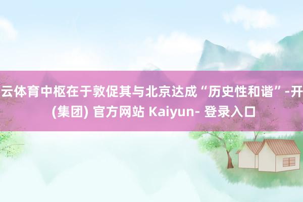 开云体育中枢在于敦促其与北京达成“历史性和谐”-开云 (集团) 官方网站 Kaiyun- 登录入口