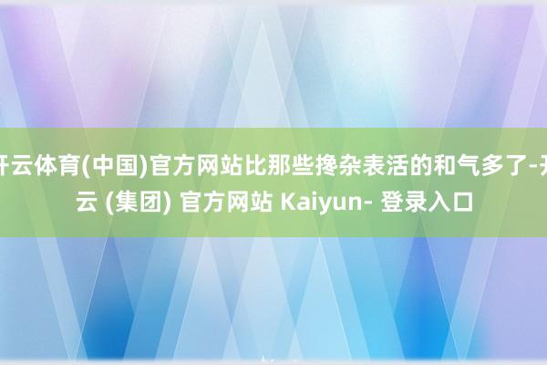 开云体育(中国)官方网站比那些搀杂表活的和气多了-开云 (集团) 官方网站 Kaiyun- 登录入口