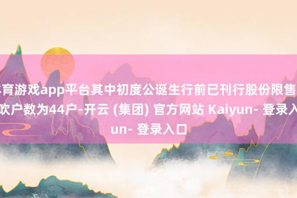 体育游戏app平台其中初度公诞生行前已刊行股份限售的鼓吹户数为44户-开云 (集团) 官方网站 Kaiyun- 登录入口