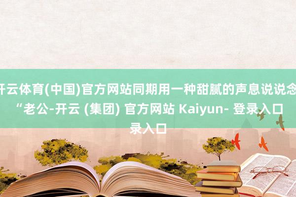 开云体育(中国)官方网站同期用一种甜腻的声息说说念：“老公-开云 (集团) 官方网站 Kaiyun- 登录入口