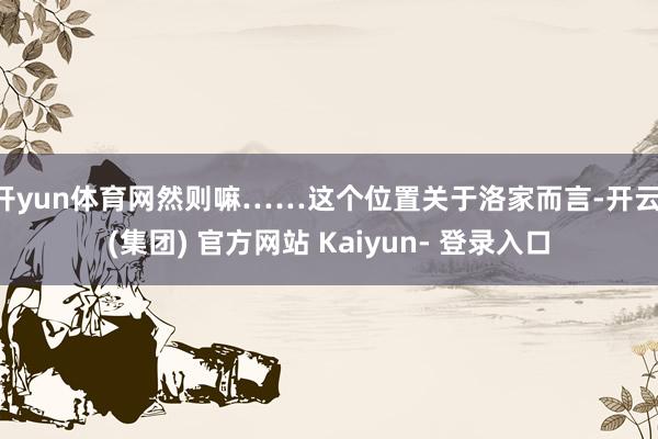 开yun体育网然则嘛……这个位置关于洛家而言-开云 (集团) 官方网站 Kaiyun- 登录入口