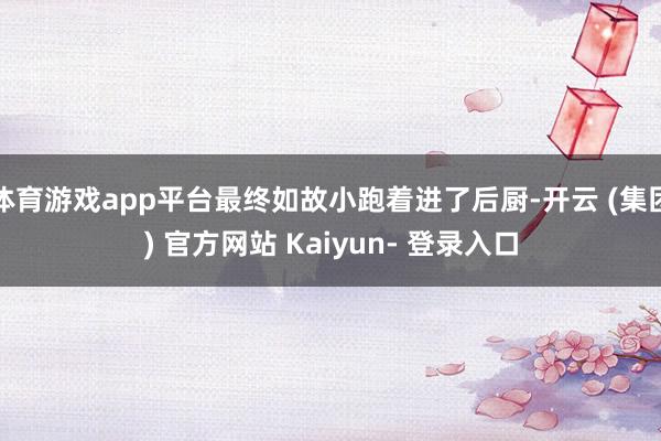 体育游戏app平台最终如故小跑着进了后厨-开云 (集团) 官方网站 Kaiyun- 登录入口